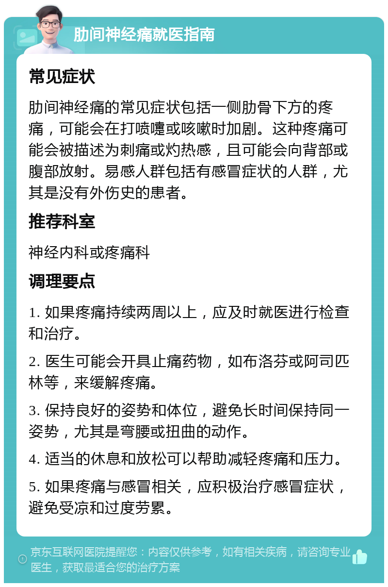 肋间神经痛就医指南 常见症状 肋间神经痛的常见症状包括一侧肋骨下方的疼痛，可能会在打喷嚏或咳嗽时加剧。这种疼痛可能会被描述为刺痛或灼热感，且可能会向背部或腹部放射。易感人群包括有感冒症状的人群，尤其是没有外伤史的患者。 推荐科室 神经内科或疼痛科 调理要点 1. 如果疼痛持续两周以上，应及时就医进行检查和治疗。 2. 医生可能会开具止痛药物，如布洛芬或阿司匹林等，来缓解疼痛。 3. 保持良好的姿势和体位，避免长时间保持同一姿势，尤其是弯腰或扭曲的动作。 4. 适当的休息和放松可以帮助减轻疼痛和压力。 5. 如果疼痛与感冒相关，应积极治疗感冒症状，避免受凉和过度劳累。