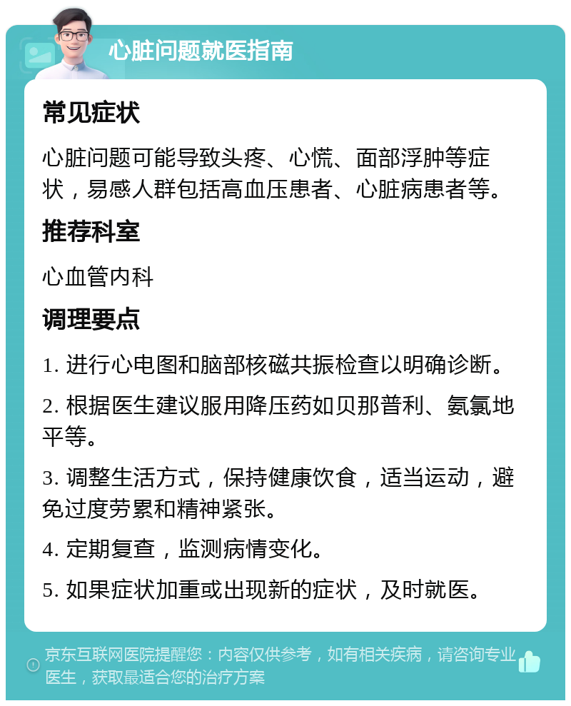 心脏问题就医指南 常见症状 心脏问题可能导致头疼、心慌、面部浮肿等症状，易感人群包括高血压患者、心脏病患者等。 推荐科室 心血管内科 调理要点 1. 进行心电图和脑部核磁共振检查以明确诊断。 2. 根据医生建议服用降压药如贝那普利、氨氯地平等。 3. 调整生活方式，保持健康饮食，适当运动，避免过度劳累和精神紧张。 4. 定期复查，监测病情变化。 5. 如果症状加重或出现新的症状，及时就医。