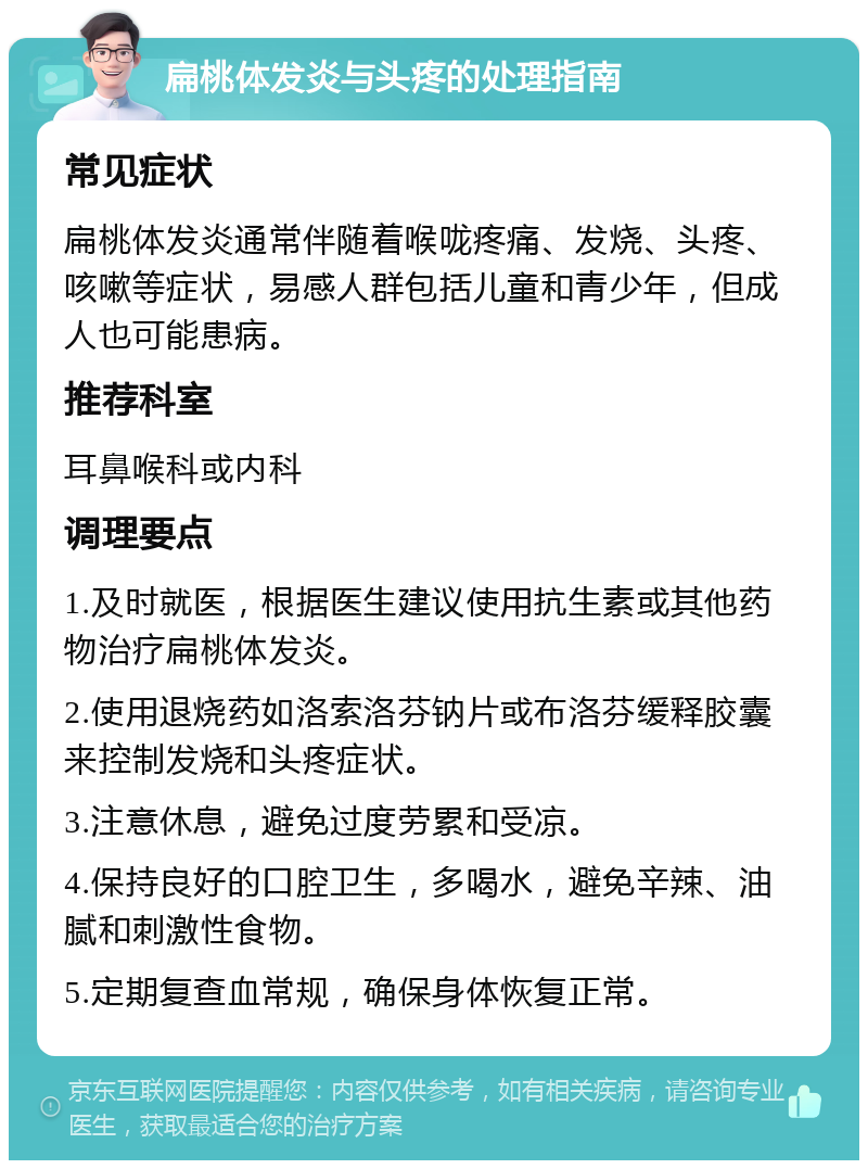 扁桃体发炎与头疼的处理指南 常见症状 扁桃体发炎通常伴随着喉咙疼痛、发烧、头疼、咳嗽等症状，易感人群包括儿童和青少年，但成人也可能患病。 推荐科室 耳鼻喉科或内科 调理要点 1.及时就医，根据医生建议使用抗生素或其他药物治疗扁桃体发炎。 2.使用退烧药如洛索洛芬钠片或布洛芬缓释胶囊来控制发烧和头疼症状。 3.注意休息，避免过度劳累和受凉。 4.保持良好的口腔卫生，多喝水，避免辛辣、油腻和刺激性食物。 5.定期复查血常规，确保身体恢复正常。