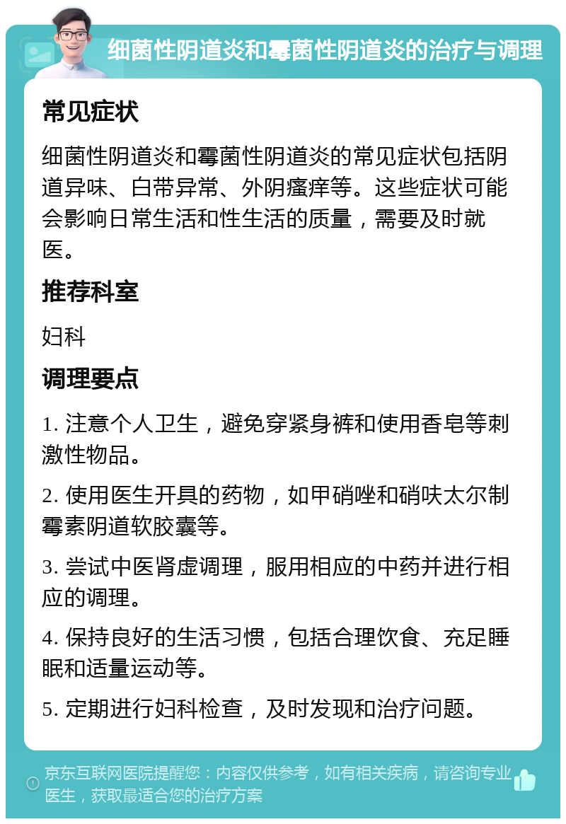 细菌性阴道炎和霉菌性阴道炎的治疗与调理 常见症状 细菌性阴道炎和霉菌性阴道炎的常见症状包括阴道异味、白带异常、外阴瘙痒等。这些症状可能会影响日常生活和性生活的质量，需要及时就医。 推荐科室 妇科 调理要点 1. 注意个人卫生，避免穿紧身裤和使用香皂等刺激性物品。 2. 使用医生开具的药物，如甲硝唑和硝呋太尔制霉素阴道软胶囊等。 3. 尝试中医肾虚调理，服用相应的中药并进行相应的调理。 4. 保持良好的生活习惯，包括合理饮食、充足睡眠和适量运动等。 5. 定期进行妇科检查，及时发现和治疗问题。