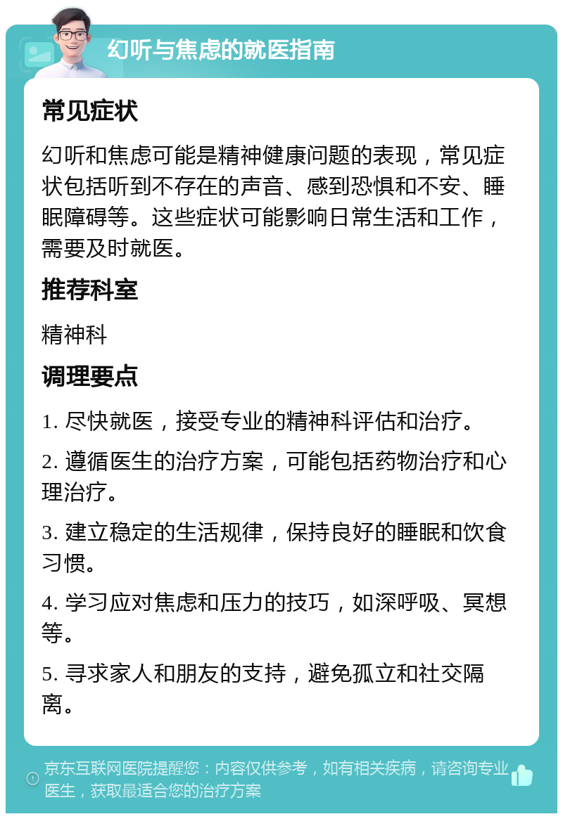 幻听与焦虑的就医指南 常见症状 幻听和焦虑可能是精神健康问题的表现，常见症状包括听到不存在的声音、感到恐惧和不安、睡眠障碍等。这些症状可能影响日常生活和工作，需要及时就医。 推荐科室 精神科 调理要点 1. 尽快就医，接受专业的精神科评估和治疗。 2. 遵循医生的治疗方案，可能包括药物治疗和心理治疗。 3. 建立稳定的生活规律，保持良好的睡眠和饮食习惯。 4. 学习应对焦虑和压力的技巧，如深呼吸、冥想等。 5. 寻求家人和朋友的支持，避免孤立和社交隔离。