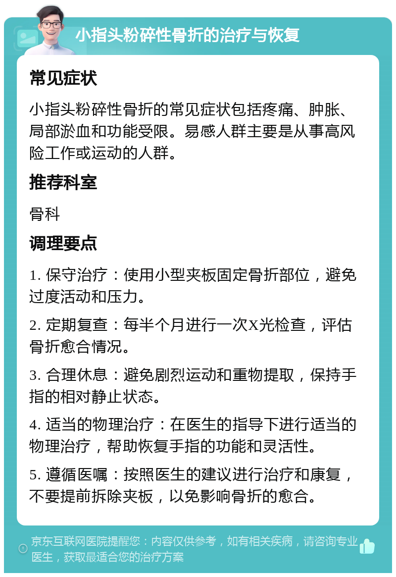 小指头粉碎性骨折的治疗与恢复 常见症状 小指头粉碎性骨折的常见症状包括疼痛、肿胀、局部淤血和功能受限。易感人群主要是从事高风险工作或运动的人群。 推荐科室 骨科 调理要点 1. 保守治疗：使用小型夹板固定骨折部位，避免过度活动和压力。 2. 定期复查：每半个月进行一次X光检查，评估骨折愈合情况。 3. 合理休息：避免剧烈运动和重物提取，保持手指的相对静止状态。 4. 适当的物理治疗：在医生的指导下进行适当的物理治疗，帮助恢复手指的功能和灵活性。 5. 遵循医嘱：按照医生的建议进行治疗和康复，不要提前拆除夹板，以免影响骨折的愈合。