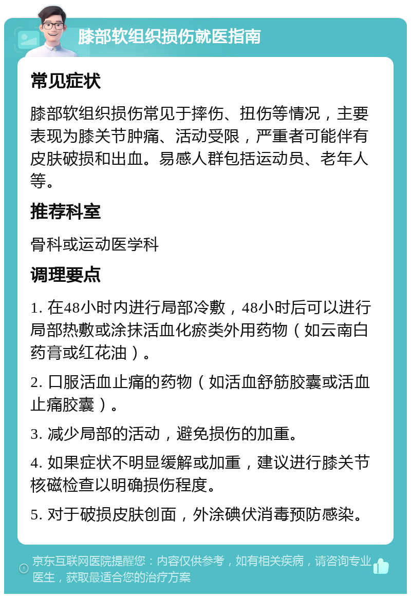 膝部软组织损伤就医指南 常见症状 膝部软组织损伤常见于摔伤、扭伤等情况，主要表现为膝关节肿痛、活动受限，严重者可能伴有皮肤破损和出血。易感人群包括运动员、老年人等。 推荐科室 骨科或运动医学科 调理要点 1. 在48小时内进行局部冷敷，48小时后可以进行局部热敷或涂抹活血化瘀类外用药物（如云南白药膏或红花油）。 2. 口服活血止痛的药物（如活血舒筋胶囊或活血止痛胶囊）。 3. 减少局部的活动，避免损伤的加重。 4. 如果症状不明显缓解或加重，建议进行膝关节核磁检查以明确损伤程度。 5. 对于破损皮肤创面，外涂碘伏消毒预防感染。