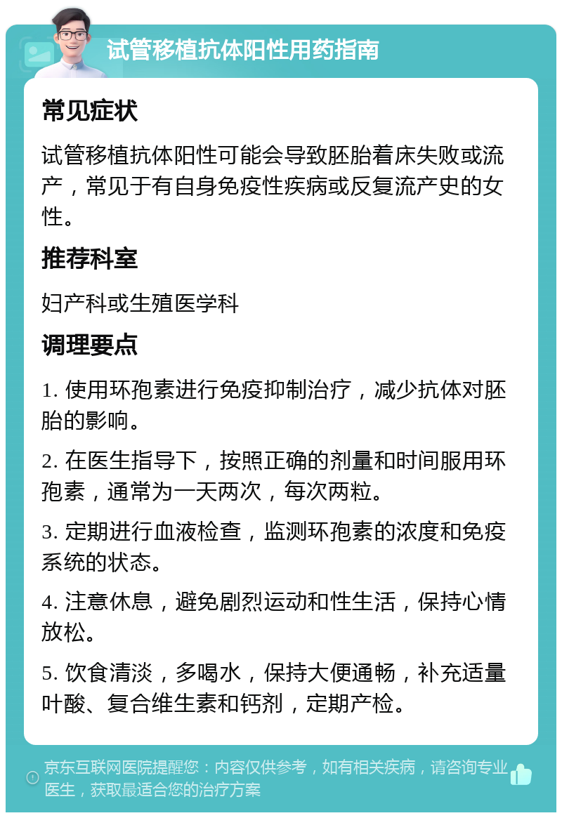 试管移植抗体阳性用药指南 常见症状 试管移植抗体阳性可能会导致胚胎着床失败或流产，常见于有自身免疫性疾病或反复流产史的女性。 推荐科室 妇产科或生殖医学科 调理要点 1. 使用环孢素进行免疫抑制治疗，减少抗体对胚胎的影响。 2. 在医生指导下，按照正确的剂量和时间服用环孢素，通常为一天两次，每次两粒。 3. 定期进行血液检查，监测环孢素的浓度和免疫系统的状态。 4. 注意休息，避免剧烈运动和性生活，保持心情放松。 5. 饮食清淡，多喝水，保持大便通畅，补充适量叶酸、复合维生素和钙剂，定期产检。