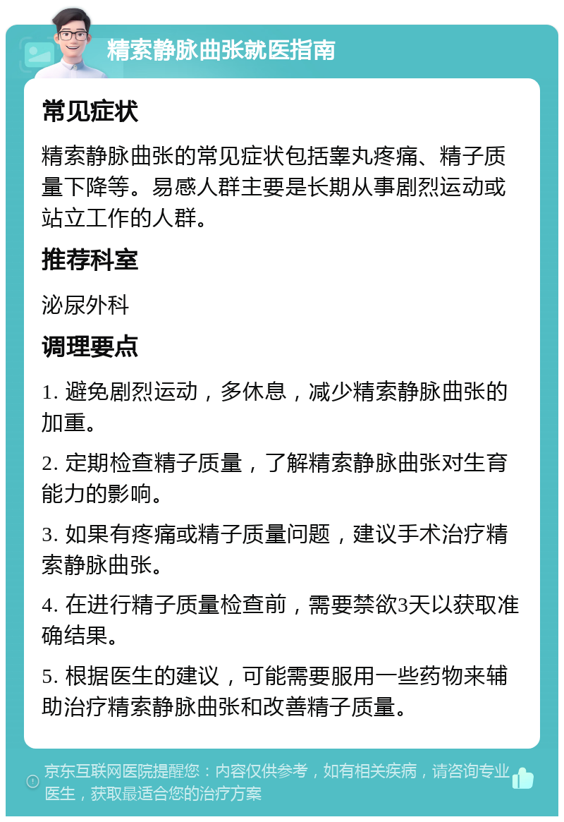 精索静脉曲张就医指南 常见症状 精索静脉曲张的常见症状包括睾丸疼痛、精子质量下降等。易感人群主要是长期从事剧烈运动或站立工作的人群。 推荐科室 泌尿外科 调理要点 1. 避免剧烈运动，多休息，减少精索静脉曲张的加重。 2. 定期检查精子质量，了解精索静脉曲张对生育能力的影响。 3. 如果有疼痛或精子质量问题，建议手术治疗精索静脉曲张。 4. 在进行精子质量检查前，需要禁欲3天以获取准确结果。 5. 根据医生的建议，可能需要服用一些药物来辅助治疗精索静脉曲张和改善精子质量。