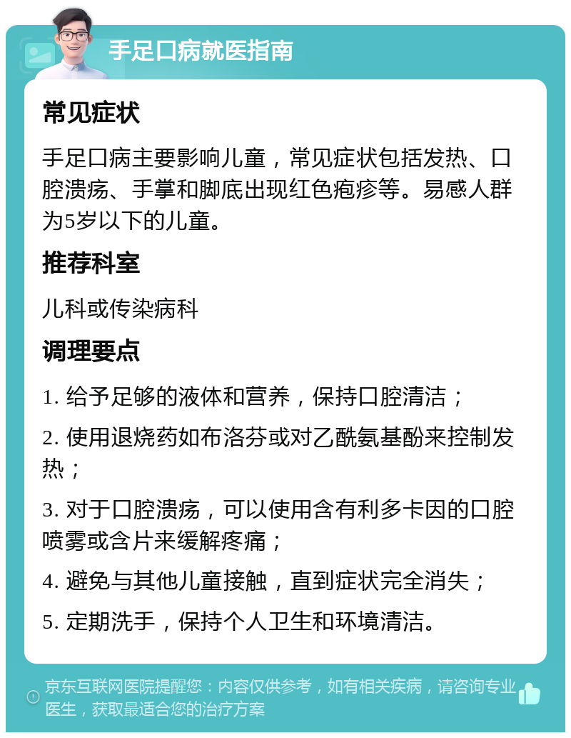 手足口病就医指南 常见症状 手足口病主要影响儿童，常见症状包括发热、口腔溃疡、手掌和脚底出现红色疱疹等。易感人群为5岁以下的儿童。 推荐科室 儿科或传染病科 调理要点 1. 给予足够的液体和营养，保持口腔清洁； 2. 使用退烧药如布洛芬或对乙酰氨基酚来控制发热； 3. 对于口腔溃疡，可以使用含有利多卡因的口腔喷雾或含片来缓解疼痛； 4. 避免与其他儿童接触，直到症状完全消失； 5. 定期洗手，保持个人卫生和环境清洁。