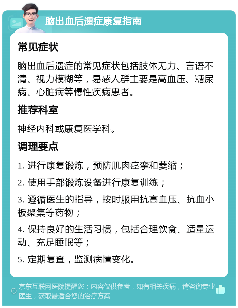 脑出血后遗症康复指南 常见症状 脑出血后遗症的常见症状包括肢体无力、言语不清、视力模糊等，易感人群主要是高血压、糖尿病、心脏病等慢性疾病患者。 推荐科室 神经内科或康复医学科。 调理要点 1. 进行康复锻炼，预防肌肉痉挛和萎缩； 2. 使用手部锻炼设备进行康复训练； 3. 遵循医生的指导，按时服用抗高血压、抗血小板聚集等药物； 4. 保持良好的生活习惯，包括合理饮食、适量运动、充足睡眠等； 5. 定期复查，监测病情变化。