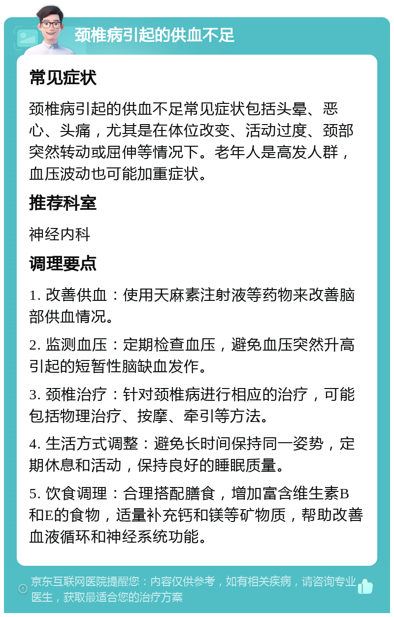 颈椎病引起的供血不足 常见症状 颈椎病引起的供血不足常见症状包括头晕、恶心、头痛，尤其是在体位改变、活动过度、颈部突然转动或屈伸等情况下。老年人是高发人群，血压波动也可能加重症状。 推荐科室 神经内科 调理要点 1. 改善供血：使用天麻素注射液等药物来改善脑部供血情况。 2. 监测血压：定期检查血压，避免血压突然升高引起的短暂性脑缺血发作。 3. 颈椎治疗：针对颈椎病进行相应的治疗，可能包括物理治疗、按摩、牵引等方法。 4. 生活方式调整：避免长时间保持同一姿势，定期休息和活动，保持良好的睡眠质量。 5. 饮食调理：合理搭配膳食，增加富含维生素B和E的食物，适量补充钙和镁等矿物质，帮助改善血液循环和神经系统功能。