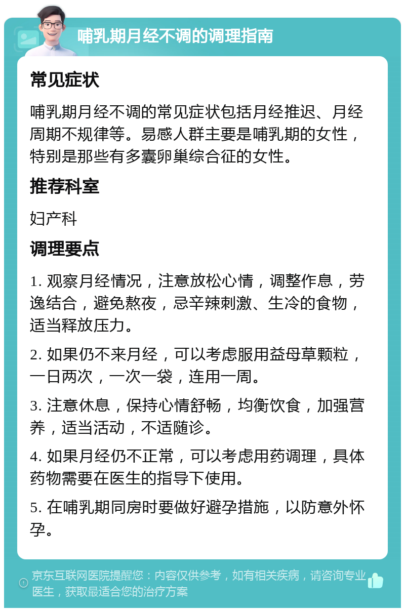 哺乳期月经不调的调理指南 常见症状 哺乳期月经不调的常见症状包括月经推迟、月经周期不规律等。易感人群主要是哺乳期的女性，特别是那些有多囊卵巢综合征的女性。 推荐科室 妇产科 调理要点 1. 观察月经情况，注意放松心情，调整作息，劳逸结合，避免熬夜，忌辛辣刺激、生冷的食物，适当释放压力。 2. 如果仍不来月经，可以考虑服用益母草颗粒，一日两次，一次一袋，连用一周。 3. 注意休息，保持心情舒畅，均衡饮食，加强营养，适当活动，不适随诊。 4. 如果月经仍不正常，可以考虑用药调理，具体药物需要在医生的指导下使用。 5. 在哺乳期同房时要做好避孕措施，以防意外怀孕。