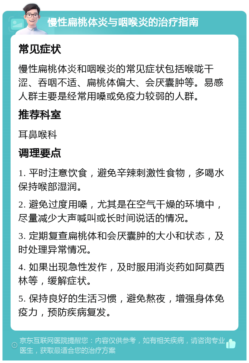 慢性扁桃体炎与咽喉炎的治疗指南 常见症状 慢性扁桃体炎和咽喉炎的常见症状包括喉咙干涩、吞咽不适、扁桃体偏大、会厌囊肿等。易感人群主要是经常用嗓或免疫力较弱的人群。 推荐科室 耳鼻喉科 调理要点 1. 平时注意饮食，避免辛辣刺激性食物，多喝水保持喉部湿润。 2. 避免过度用嗓，尤其是在空气干燥的环境中，尽量减少大声喊叫或长时间说话的情况。 3. 定期复查扁桃体和会厌囊肿的大小和状态，及时处理异常情况。 4. 如果出现急性发作，及时服用消炎药如阿莫西林等，缓解症状。 5. 保持良好的生活习惯，避免熬夜，增强身体免疫力，预防疾病复发。