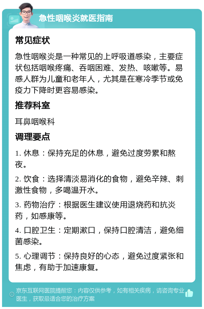 急性咽喉炎就医指南 常见症状 急性咽喉炎是一种常见的上呼吸道感染，主要症状包括咽喉疼痛、吞咽困难、发热、咳嗽等。易感人群为儿童和老年人，尤其是在寒冷季节或免疫力下降时更容易感染。 推荐科室 耳鼻咽喉科 调理要点 1. 休息：保持充足的休息，避免过度劳累和熬夜。 2. 饮食：选择清淡易消化的食物，避免辛辣、刺激性食物，多喝温开水。 3. 药物治疗：根据医生建议使用退烧药和抗炎药，如感康等。 4. 口腔卫生：定期漱口，保持口腔清洁，避免细菌感染。 5. 心理调节：保持良好的心态，避免过度紧张和焦虑，有助于加速康复。