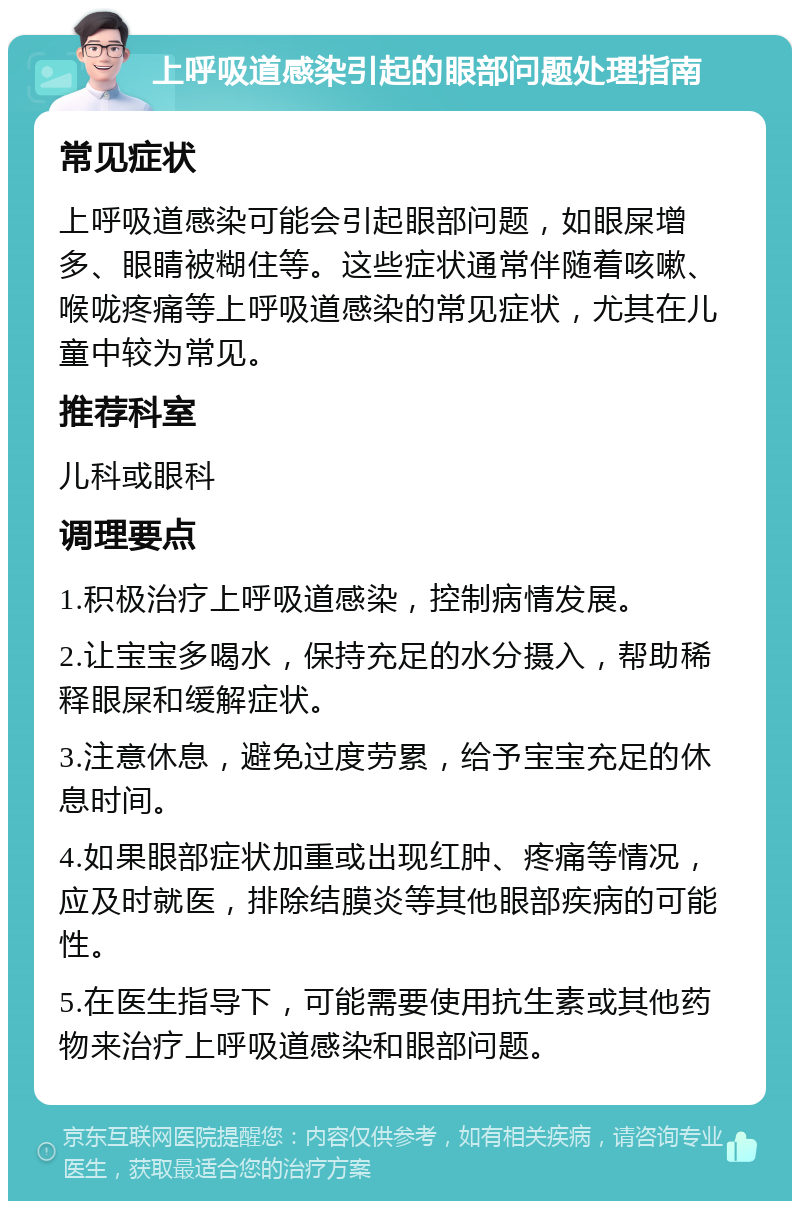 上呼吸道感染引起的眼部问题处理指南 常见症状 上呼吸道感染可能会引起眼部问题，如眼屎增多、眼睛被糊住等。这些症状通常伴随着咳嗽、喉咙疼痛等上呼吸道感染的常见症状，尤其在儿童中较为常见。 推荐科室 儿科或眼科 调理要点 1.积极治疗上呼吸道感染，控制病情发展。 2.让宝宝多喝水，保持充足的水分摄入，帮助稀释眼屎和缓解症状。 3.注意休息，避免过度劳累，给予宝宝充足的休息时间。 4.如果眼部症状加重或出现红肿、疼痛等情况，应及时就医，排除结膜炎等其他眼部疾病的可能性。 5.在医生指导下，可能需要使用抗生素或其他药物来治疗上呼吸道感染和眼部问题。