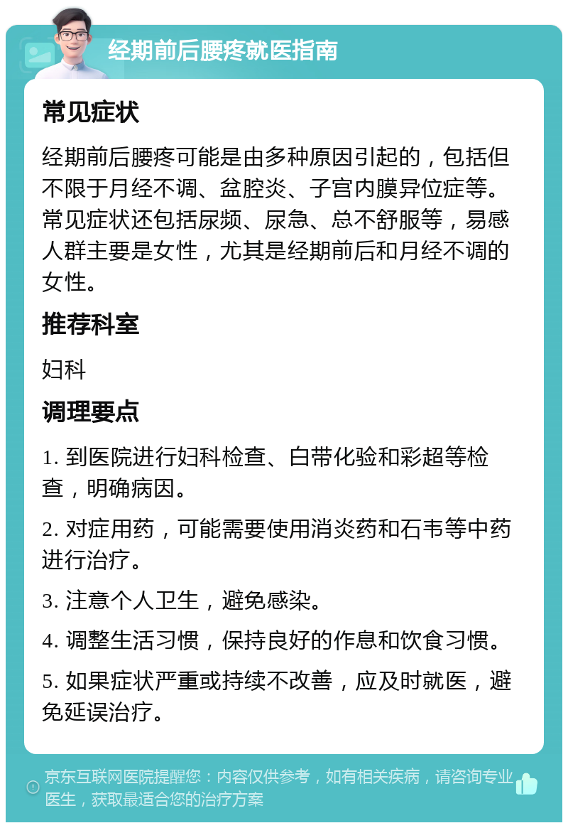 经期前后腰疼就医指南 常见症状 经期前后腰疼可能是由多种原因引起的，包括但不限于月经不调、盆腔炎、子宫内膜异位症等。常见症状还包括尿频、尿急、总不舒服等，易感人群主要是女性，尤其是经期前后和月经不调的女性。 推荐科室 妇科 调理要点 1. 到医院进行妇科检查、白带化验和彩超等检查，明确病因。 2. 对症用药，可能需要使用消炎药和石韦等中药进行治疗。 3. 注意个人卫生，避免感染。 4. 调整生活习惯，保持良好的作息和饮食习惯。 5. 如果症状严重或持续不改善，应及时就医，避免延误治疗。