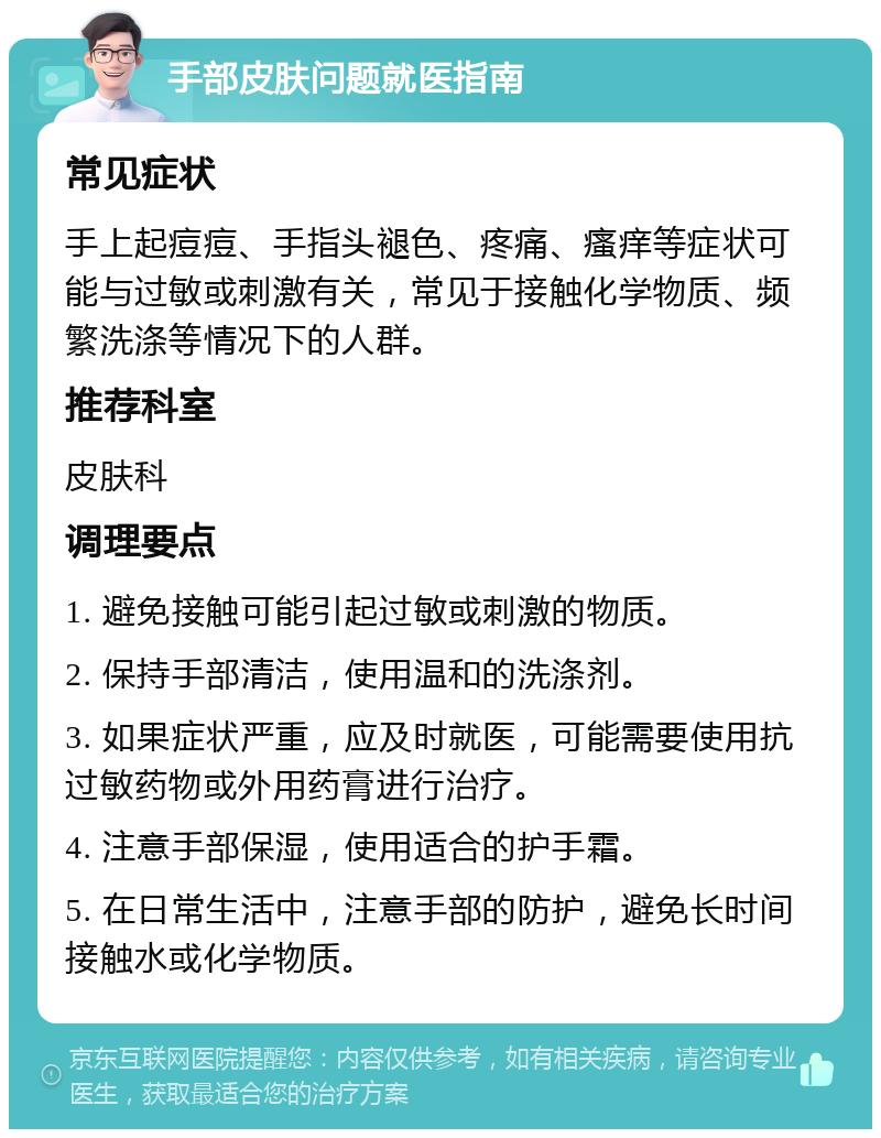 手部皮肤问题就医指南 常见症状 手上起痘痘、手指头褪色、疼痛、瘙痒等症状可能与过敏或刺激有关，常见于接触化学物质、频繁洗涤等情况下的人群。 推荐科室 皮肤科 调理要点 1. 避免接触可能引起过敏或刺激的物质。 2. 保持手部清洁，使用温和的洗涤剂。 3. 如果症状严重，应及时就医，可能需要使用抗过敏药物或外用药膏进行治疗。 4. 注意手部保湿，使用适合的护手霜。 5. 在日常生活中，注意手部的防护，避免长时间接触水或化学物质。