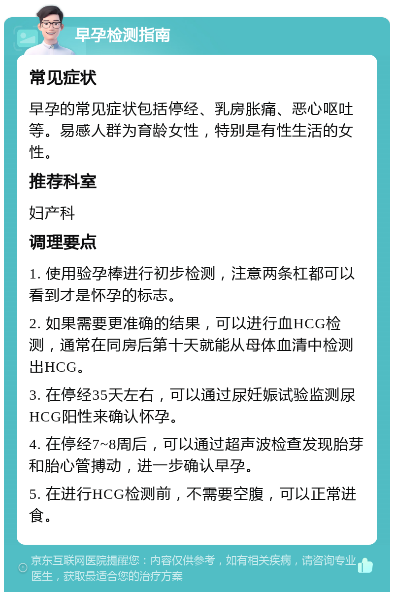 早孕检测指南 常见症状 早孕的常见症状包括停经、乳房胀痛、恶心呕吐等。易感人群为育龄女性，特别是有性生活的女性。 推荐科室 妇产科 调理要点 1. 使用验孕棒进行初步检测，注意两条杠都可以看到才是怀孕的标志。 2. 如果需要更准确的结果，可以进行血HCG检测，通常在同房后第十天就能从母体血清中检测出HCG。 3. 在停经35天左右，可以通过尿妊娠试验监测尿HCG阳性来确认怀孕。 4. 在停经7~8周后，可以通过超声波检查发现胎芽和胎心管搏动，进一步确认早孕。 5. 在进行HCG检测前，不需要空腹，可以正常进食。