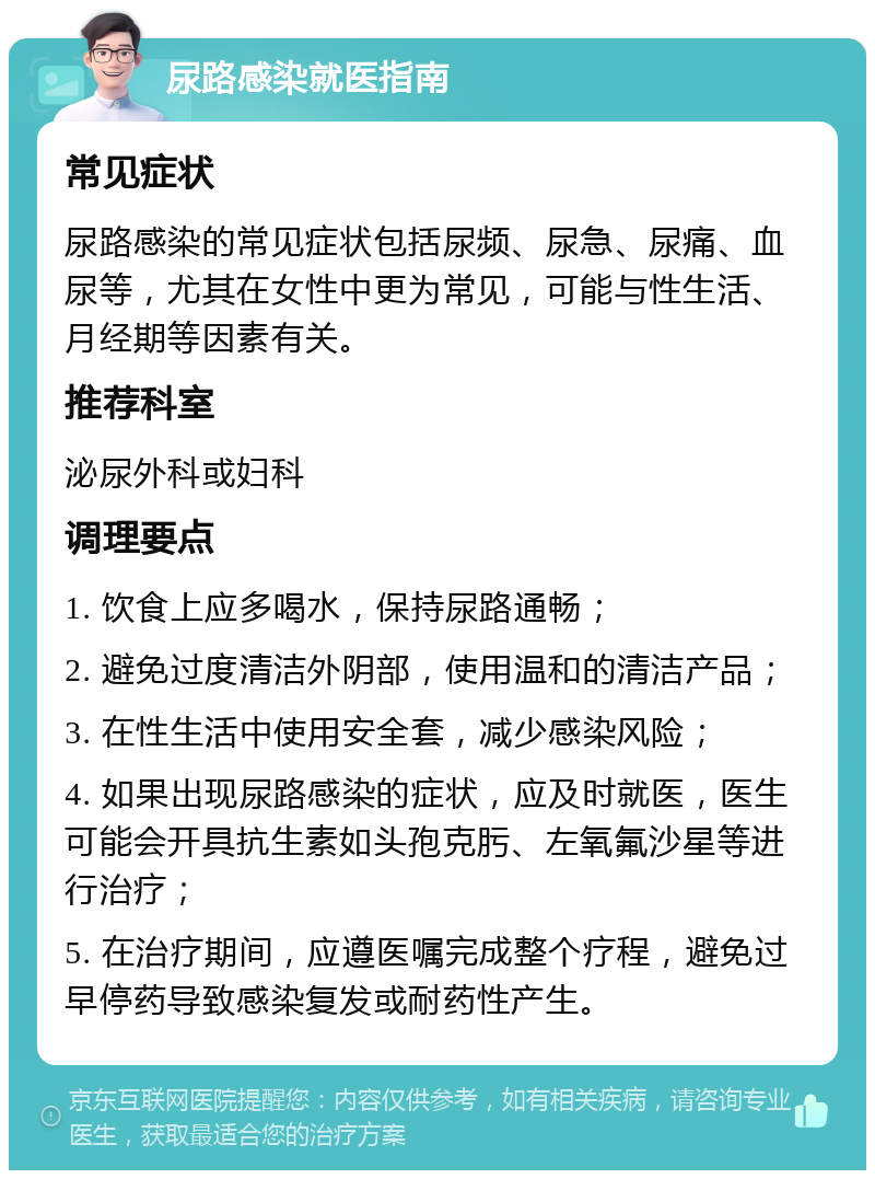 尿路感染就医指南 常见症状 尿路感染的常见症状包括尿频、尿急、尿痛、血尿等，尤其在女性中更为常见，可能与性生活、月经期等因素有关。 推荐科室 泌尿外科或妇科 调理要点 1. 饮食上应多喝水，保持尿路通畅； 2. 避免过度清洁外阴部，使用温和的清洁产品； 3. 在性生活中使用安全套，减少感染风险； 4. 如果出现尿路感染的症状，应及时就医，医生可能会开具抗生素如头孢克肟、左氧氟沙星等进行治疗； 5. 在治疗期间，应遵医嘱完成整个疗程，避免过早停药导致感染复发或耐药性产生。