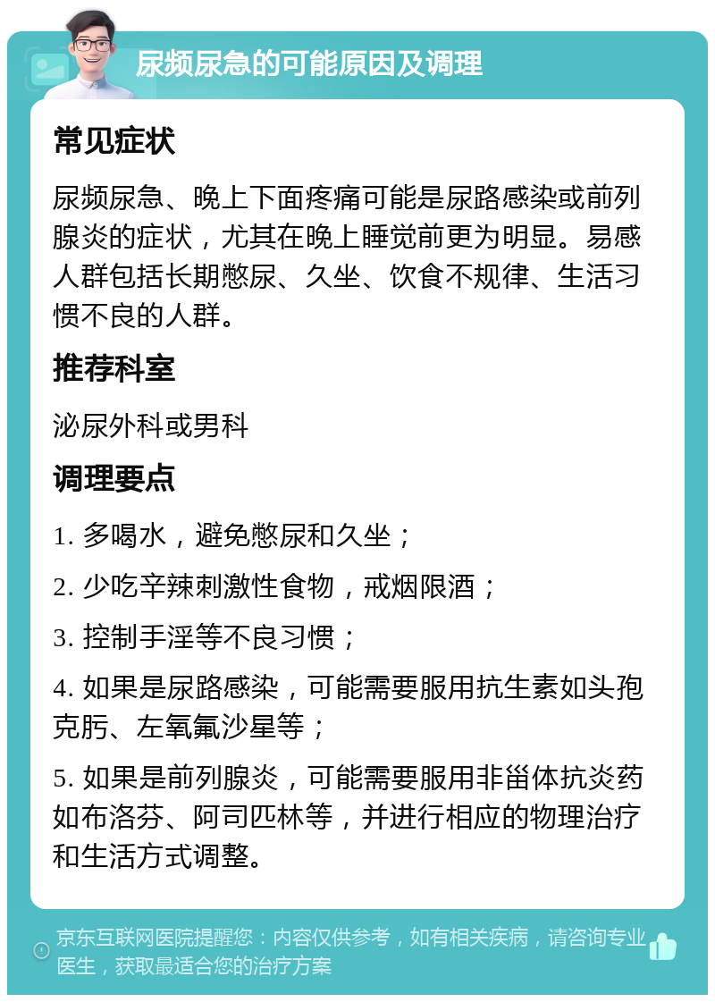 尿频尿急的可能原因及调理 常见症状 尿频尿急、晚上下面疼痛可能是尿路感染或前列腺炎的症状，尤其在晚上睡觉前更为明显。易感人群包括长期憋尿、久坐、饮食不规律、生活习惯不良的人群。 推荐科室 泌尿外科或男科 调理要点 1. 多喝水，避免憋尿和久坐； 2. 少吃辛辣刺激性食物，戒烟限酒； 3. 控制手淫等不良习惯； 4. 如果是尿路感染，可能需要服用抗生素如头孢克肟、左氧氟沙星等； 5. 如果是前列腺炎，可能需要服用非甾体抗炎药如布洛芬、阿司匹林等，并进行相应的物理治疗和生活方式调整。