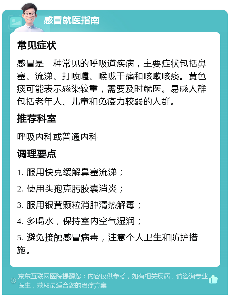 感冒就医指南 常见症状 感冒是一种常见的呼吸道疾病，主要症状包括鼻塞、流涕、打喷嚏、喉咙干痛和咳嗽咳痰。黄色痰可能表示感染较重，需要及时就医。易感人群包括老年人、儿童和免疫力较弱的人群。 推荐科室 呼吸内科或普通内科 调理要点 1. 服用快克缓解鼻塞流涕； 2. 使用头孢克肟胶囊消炎； 3. 服用银黄颗粒消肿清热解毒； 4. 多喝水，保持室内空气湿润； 5. 避免接触感冒病毒，注意个人卫生和防护措施。