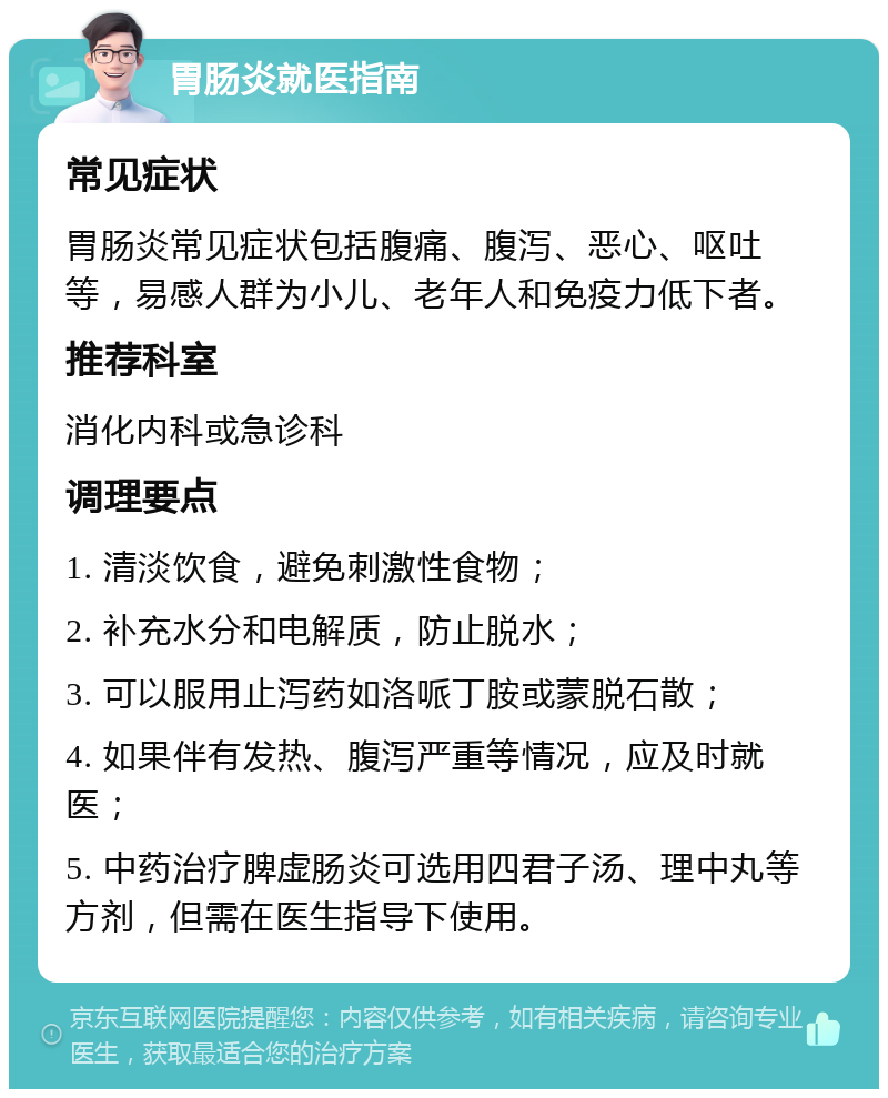 胃肠炎就医指南 常见症状 胃肠炎常见症状包括腹痛、腹泻、恶心、呕吐等，易感人群为小儿、老年人和免疫力低下者。 推荐科室 消化内科或急诊科 调理要点 1. 清淡饮食，避免刺激性食物； 2. 补充水分和电解质，防止脱水； 3. 可以服用止泻药如洛哌丁胺或蒙脱石散； 4. 如果伴有发热、腹泻严重等情况，应及时就医； 5. 中药治疗脾虚肠炎可选用四君子汤、理中丸等方剂，但需在医生指导下使用。