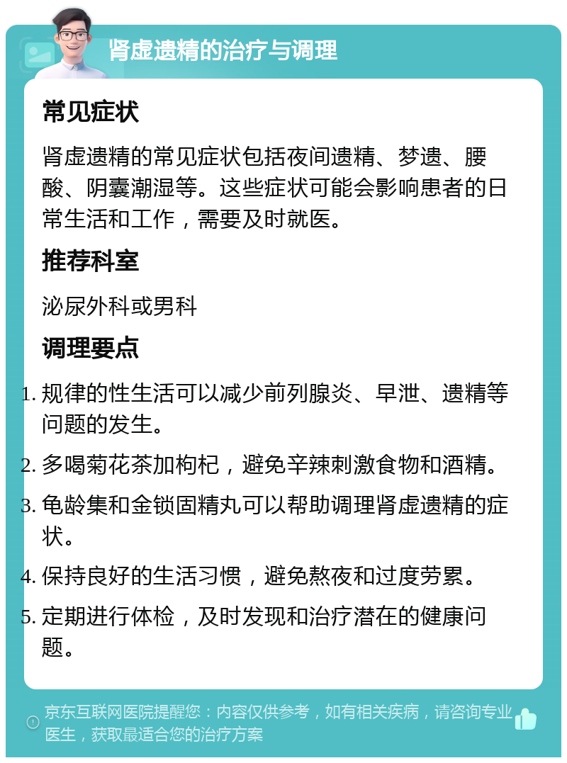 肾虚遗精的治疗与调理 常见症状 肾虚遗精的常见症状包括夜间遗精、梦遗、腰酸、阴囊潮湿等。这些症状可能会影响患者的日常生活和工作，需要及时就医。 推荐科室 泌尿外科或男科 调理要点 规律的性生活可以减少前列腺炎、早泄、遗精等问题的发生。 多喝菊花茶加枸杞，避免辛辣刺激食物和酒精。 龟龄集和金锁固精丸可以帮助调理肾虚遗精的症状。 保持良好的生活习惯，避免熬夜和过度劳累。 定期进行体检，及时发现和治疗潜在的健康问题。