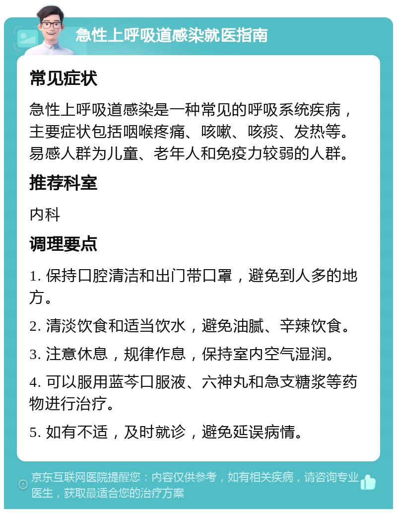 急性上呼吸道感染就医指南 常见症状 急性上呼吸道感染是一种常见的呼吸系统疾病，主要症状包括咽喉疼痛、咳嗽、咳痰、发热等。易感人群为儿童、老年人和免疫力较弱的人群。 推荐科室 内科 调理要点 1. 保持口腔清洁和出门带口罩，避免到人多的地方。 2. 清淡饮食和适当饮水，避免油腻、辛辣饮食。 3. 注意休息，规律作息，保持室内空气湿润。 4. 可以服用蓝芩口服液、六神丸和急支糖浆等药物进行治疗。 5. 如有不适，及时就诊，避免延误病情。