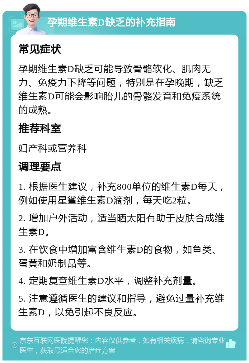 孕期维生素D缺乏的补充指南 常见症状 孕期维生素D缺乏可能导致骨骼软化、肌肉无力、免疫力下降等问题，特别是在孕晚期，缺乏维生素D可能会影响胎儿的骨骼发育和免疫系统的成熟。 推荐科室 妇产科或营养科 调理要点 1. 根据医生建议，补充800单位的维生素D每天，例如使用星鲨维生素D滴剂，每天吃2粒。 2. 增加户外活动，适当晒太阳有助于皮肤合成维生素D。 3. 在饮食中增加富含维生素D的食物，如鱼类、蛋黄和奶制品等。 4. 定期复查维生素D水平，调整补充剂量。 5. 注意遵循医生的建议和指导，避免过量补充维生素D，以免引起不良反应。