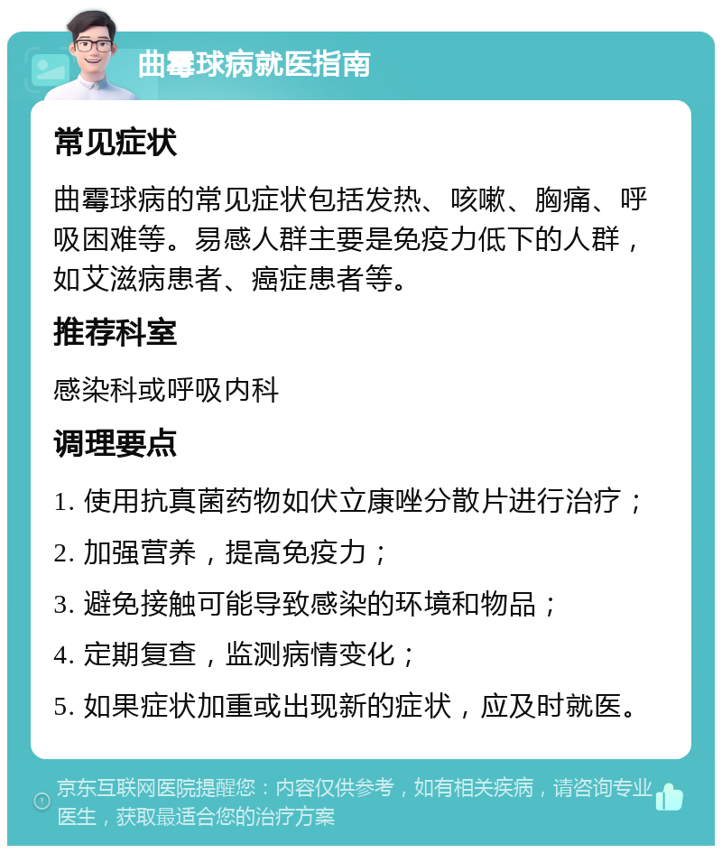 曲霉球病就医指南 常见症状 曲霉球病的常见症状包括发热、咳嗽、胸痛、呼吸困难等。易感人群主要是免疫力低下的人群，如艾滋病患者、癌症患者等。 推荐科室 感染科或呼吸内科 调理要点 1. 使用抗真菌药物如伏立康唑分散片进行治疗； 2. 加强营养，提高免疫力； 3. 避免接触可能导致感染的环境和物品； 4. 定期复查，监测病情变化； 5. 如果症状加重或出现新的症状，应及时就医。