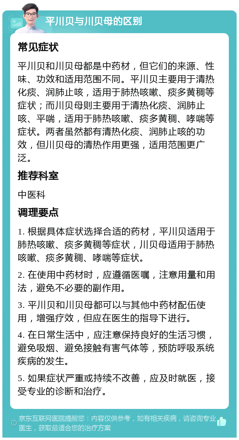 平川贝与川贝母的区别 常见症状 平川贝和川贝母都是中药材，但它们的来源、性味、功效和适用范围不同。平川贝主要用于清热化痰、润肺止咳，适用于肺热咳嗽、痰多黄稠等症状；而川贝母则主要用于清热化痰、润肺止咳、平喘，适用于肺热咳嗽、痰多黄稠、哮喘等症状。两者虽然都有清热化痰、润肺止咳的功效，但川贝母的清热作用更强，适用范围更广泛。 推荐科室 中医科 调理要点 1. 根据具体症状选择合适的药材，平川贝适用于肺热咳嗽、痰多黄稠等症状，川贝母适用于肺热咳嗽、痰多黄稠、哮喘等症状。 2. 在使用中药材时，应遵循医嘱，注意用量和用法，避免不必要的副作用。 3. 平川贝和川贝母都可以与其他中药材配伍使用，增强疗效，但应在医生的指导下进行。 4. 在日常生活中，应注意保持良好的生活习惯，避免吸烟、避免接触有害气体等，预防呼吸系统疾病的发生。 5. 如果症状严重或持续不改善，应及时就医，接受专业的诊断和治疗。