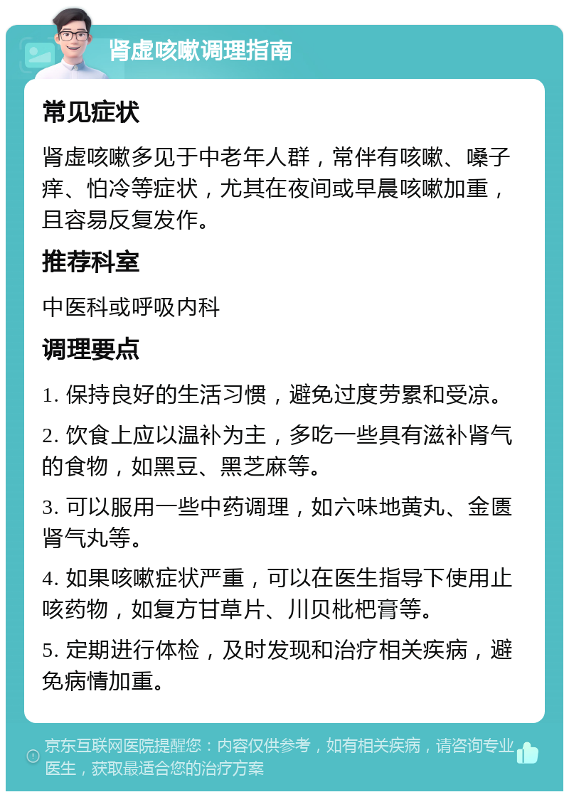 肾虚咳嗽调理指南 常见症状 肾虚咳嗽多见于中老年人群，常伴有咳嗽、嗓子痒、怕冷等症状，尤其在夜间或早晨咳嗽加重，且容易反复发作。 推荐科室 中医科或呼吸内科 调理要点 1. 保持良好的生活习惯，避免过度劳累和受凉。 2. 饮食上应以温补为主，多吃一些具有滋补肾气的食物，如黑豆、黑芝麻等。 3. 可以服用一些中药调理，如六味地黄丸、金匮肾气丸等。 4. 如果咳嗽症状严重，可以在医生指导下使用止咳药物，如复方甘草片、川贝枇杷膏等。 5. 定期进行体检，及时发现和治疗相关疾病，避免病情加重。