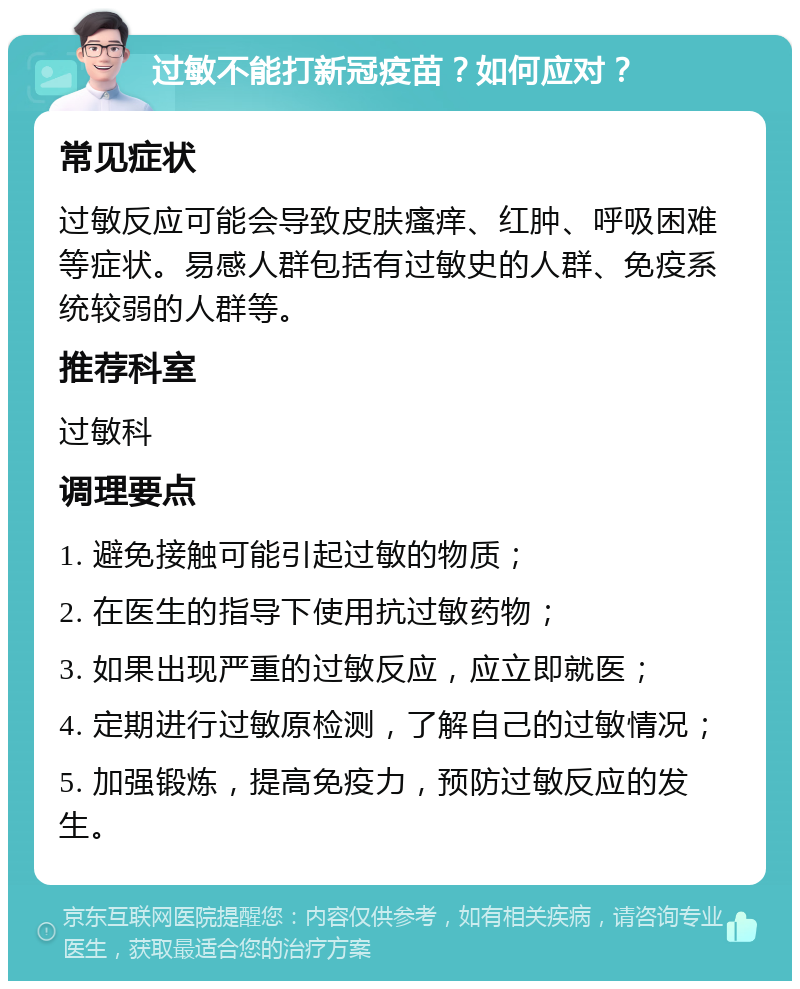 过敏不能打新冠疫苗？如何应对？ 常见症状 过敏反应可能会导致皮肤瘙痒、红肿、呼吸困难等症状。易感人群包括有过敏史的人群、免疫系统较弱的人群等。 推荐科室 过敏科 调理要点 1. 避免接触可能引起过敏的物质； 2. 在医生的指导下使用抗过敏药物； 3. 如果出现严重的过敏反应，应立即就医； 4. 定期进行过敏原检测，了解自己的过敏情况； 5. 加强锻炼，提高免疫力，预防过敏反应的发生。