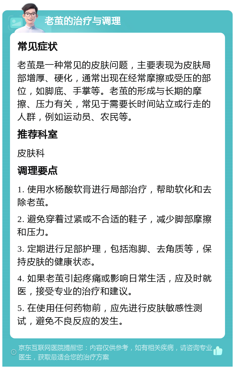 老茧的治疗与调理 常见症状 老茧是一种常见的皮肤问题，主要表现为皮肤局部增厚、硬化，通常出现在经常摩擦或受压的部位，如脚底、手掌等。老茧的形成与长期的摩擦、压力有关，常见于需要长时间站立或行走的人群，例如运动员、农民等。 推荐科室 皮肤科 调理要点 1. 使用水杨酸软膏进行局部治疗，帮助软化和去除老茧。 2. 避免穿着过紧或不合适的鞋子，减少脚部摩擦和压力。 3. 定期进行足部护理，包括泡脚、去角质等，保持皮肤的健康状态。 4. 如果老茧引起疼痛或影响日常生活，应及时就医，接受专业的治疗和建议。 5. 在使用任何药物前，应先进行皮肤敏感性测试，避免不良反应的发生。