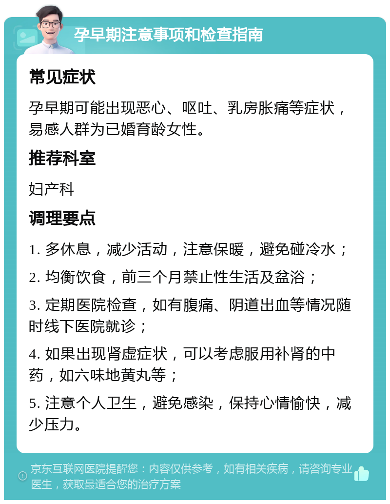 孕早期注意事项和检查指南 常见症状 孕早期可能出现恶心、呕吐、乳房胀痛等症状，易感人群为已婚育龄女性。 推荐科室 妇产科 调理要点 1. 多休息，减少活动，注意保暖，避免碰冷水； 2. 均衡饮食，前三个月禁止性生活及盆浴； 3. 定期医院检查，如有腹痛、阴道出血等情况随时线下医院就诊； 4. 如果出现肾虚症状，可以考虑服用补肾的中药，如六味地黄丸等； 5. 注意个人卫生，避免感染，保持心情愉快，减少压力。