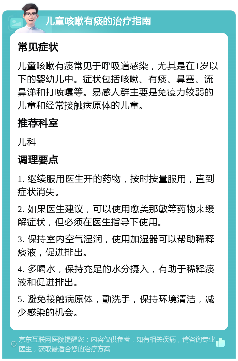 儿童咳嗽有痰的治疗指南 常见症状 儿童咳嗽有痰常见于呼吸道感染，尤其是在1岁以下的婴幼儿中。症状包括咳嗽、有痰、鼻塞、流鼻涕和打喷嚏等。易感人群主要是免疫力较弱的儿童和经常接触病原体的儿童。 推荐科室 儿科 调理要点 1. 继续服用医生开的药物，按时按量服用，直到症状消失。 2. 如果医生建议，可以使用愈美那敏等药物来缓解症状，但必须在医生指导下使用。 3. 保持室内空气湿润，使用加湿器可以帮助稀释痰液，促进排出。 4. 多喝水，保持充足的水分摄入，有助于稀释痰液和促进排出。 5. 避免接触病原体，勤洗手，保持环境清洁，减少感染的机会。