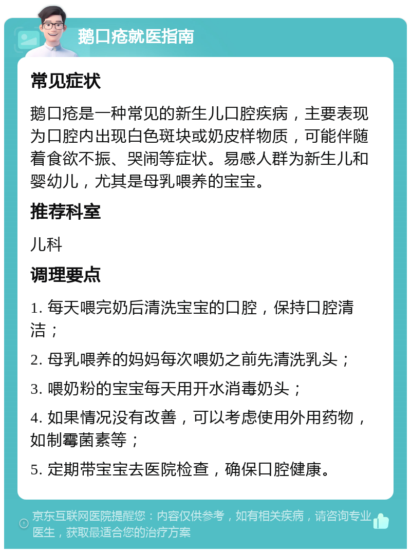 鹅口疮就医指南 常见症状 鹅口疮是一种常见的新生儿口腔疾病，主要表现为口腔内出现白色斑块或奶皮样物质，可能伴随着食欲不振、哭闹等症状。易感人群为新生儿和婴幼儿，尤其是母乳喂养的宝宝。 推荐科室 儿科 调理要点 1. 每天喂完奶后清洗宝宝的口腔，保持口腔清洁； 2. 母乳喂养的妈妈每次喂奶之前先清洗乳头； 3. 喂奶粉的宝宝每天用开水消毒奶头； 4. 如果情况没有改善，可以考虑使用外用药物，如制霉菌素等； 5. 定期带宝宝去医院检查，确保口腔健康。