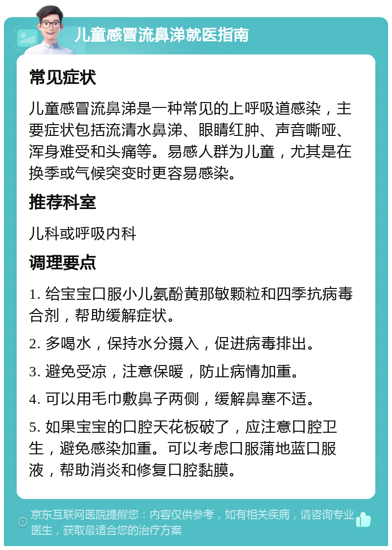 儿童感冒流鼻涕就医指南 常见症状 儿童感冒流鼻涕是一种常见的上呼吸道感染，主要症状包括流清水鼻涕、眼睛红肿、声音嘶哑、浑身难受和头痛等。易感人群为儿童，尤其是在换季或气候突变时更容易感染。 推荐科室 儿科或呼吸内科 调理要点 1. 给宝宝口服小儿氨酚黄那敏颗粒和四季抗病毒合剂，帮助缓解症状。 2. 多喝水，保持水分摄入，促进病毒排出。 3. 避免受凉，注意保暖，防止病情加重。 4. 可以用毛巾敷鼻子两侧，缓解鼻塞不适。 5. 如果宝宝的口腔天花板破了，应注意口腔卫生，避免感染加重。可以考虑口服蒲地蓝口服液，帮助消炎和修复口腔黏膜。