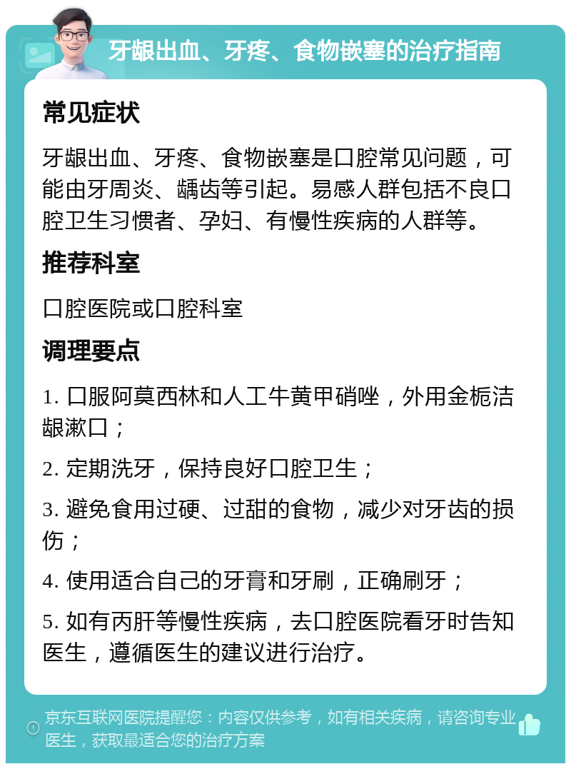 牙龈出血、牙疼、食物嵌塞的治疗指南 常见症状 牙龈出血、牙疼、食物嵌塞是口腔常见问题，可能由牙周炎、龋齿等引起。易感人群包括不良口腔卫生习惯者、孕妇、有慢性疾病的人群等。 推荐科室 口腔医院或口腔科室 调理要点 1. 口服阿莫西林和人工牛黄甲硝唑，外用金栀洁龈漱口； 2. 定期洗牙，保持良好口腔卫生； 3. 避免食用过硬、过甜的食物，减少对牙齿的损伤； 4. 使用适合自己的牙膏和牙刷，正确刷牙； 5. 如有丙肝等慢性疾病，去口腔医院看牙时告知医生，遵循医生的建议进行治疗。