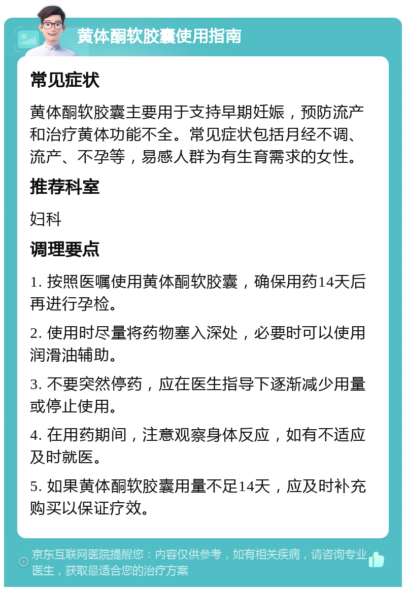 黄体酮软胶囊使用指南 常见症状 黄体酮软胶囊主要用于支持早期妊娠，预防流产和治疗黄体功能不全。常见症状包括月经不调、流产、不孕等，易感人群为有生育需求的女性。 推荐科室 妇科 调理要点 1. 按照医嘱使用黄体酮软胶囊，确保用药14天后再进行孕检。 2. 使用时尽量将药物塞入深处，必要时可以使用润滑油辅助。 3. 不要突然停药，应在医生指导下逐渐减少用量或停止使用。 4. 在用药期间，注意观察身体反应，如有不适应及时就医。 5. 如果黄体酮软胶囊用量不足14天，应及时补充购买以保证疗效。