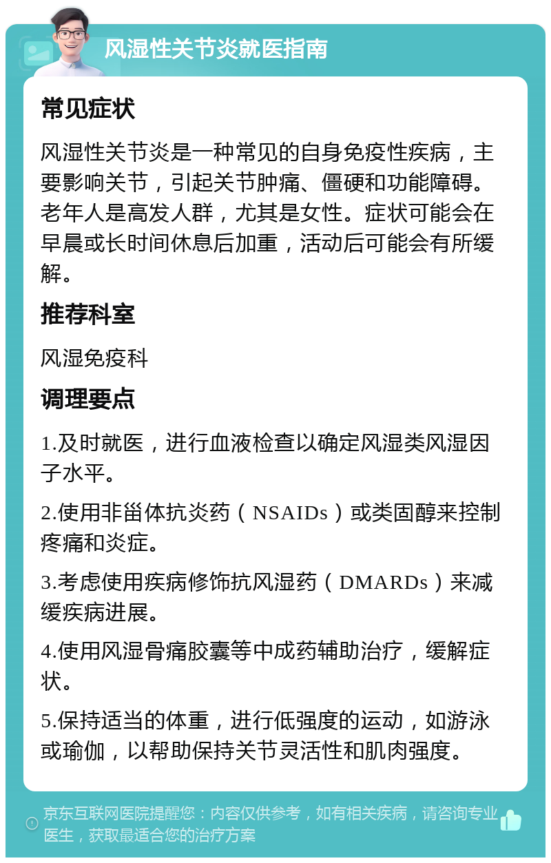 风湿性关节炎就医指南 常见症状 风湿性关节炎是一种常见的自身免疫性疾病，主要影响关节，引起关节肿痛、僵硬和功能障碍。老年人是高发人群，尤其是女性。症状可能会在早晨或长时间休息后加重，活动后可能会有所缓解。 推荐科室 风湿免疫科 调理要点 1.及时就医，进行血液检查以确定风湿类风湿因子水平。 2.使用非甾体抗炎药（NSAIDs）或类固醇来控制疼痛和炎症。 3.考虑使用疾病修饰抗风湿药（DMARDs）来减缓疾病进展。 4.使用风湿骨痛胶囊等中成药辅助治疗，缓解症状。 5.保持适当的体重，进行低强度的运动，如游泳或瑜伽，以帮助保持关节灵活性和肌肉强度。