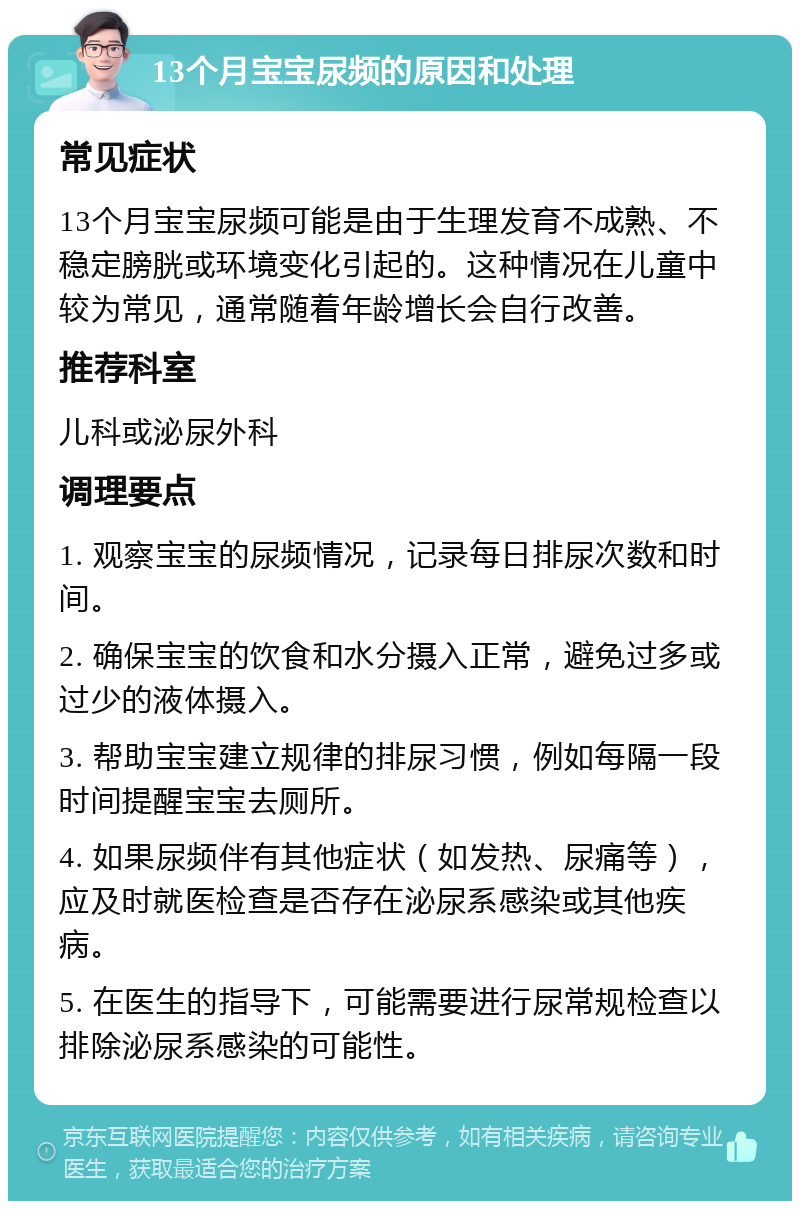 13个月宝宝尿频的原因和处理 常见症状 13个月宝宝尿频可能是由于生理发育不成熟、不稳定膀胱或环境变化引起的。这种情况在儿童中较为常见，通常随着年龄增长会自行改善。 推荐科室 儿科或泌尿外科 调理要点 1. 观察宝宝的尿频情况，记录每日排尿次数和时间。 2. 确保宝宝的饮食和水分摄入正常，避免过多或过少的液体摄入。 3. 帮助宝宝建立规律的排尿习惯，例如每隔一段时间提醒宝宝去厕所。 4. 如果尿频伴有其他症状（如发热、尿痛等），应及时就医检查是否存在泌尿系感染或其他疾病。 5. 在医生的指导下，可能需要进行尿常规检查以排除泌尿系感染的可能性。