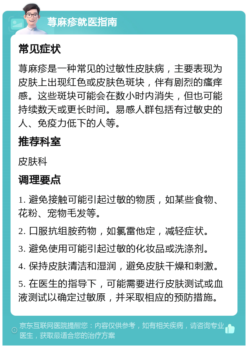 荨麻疹就医指南 常见症状 荨麻疹是一种常见的过敏性皮肤病，主要表现为皮肤上出现红色或皮肤色斑块，伴有剧烈的瘙痒感。这些斑块可能会在数小时内消失，但也可能持续数天或更长时间。易感人群包括有过敏史的人、免疫力低下的人等。 推荐科室 皮肤科 调理要点 1. 避免接触可能引起过敏的物质，如某些食物、花粉、宠物毛发等。 2. 口服抗组胺药物，如氯雷他定，减轻症状。 3. 避免使用可能引起过敏的化妆品或洗涤剂。 4. 保持皮肤清洁和湿润，避免皮肤干燥和刺激。 5. 在医生的指导下，可能需要进行皮肤测试或血液测试以确定过敏原，并采取相应的预防措施。