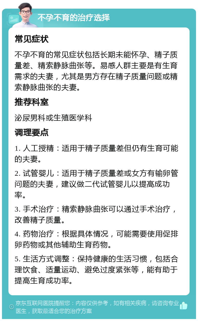 不孕不育的治疗选择 常见症状 不孕不育的常见症状包括长期未能怀孕、精子质量差、精索静脉曲张等。易感人群主要是有生育需求的夫妻，尤其是男方存在精子质量问题或精索静脉曲张的夫妻。 推荐科室 泌尿男科或生殖医学科 调理要点 1. 人工授精：适用于精子质量差但仍有生育可能的夫妻。 2. 试管婴儿：适用于精子质量差或女方有输卵管问题的夫妻，建议做二代试管婴儿以提高成功率。 3. 手术治疗：精索静脉曲张可以通过手术治疗，改善精子质量。 4. 药物治疗：根据具体情况，可能需要使用促排卵药物或其他辅助生育药物。 5. 生活方式调整：保持健康的生活习惯，包括合理饮食、适量运动、避免过度紧张等，能有助于提高生育成功率。