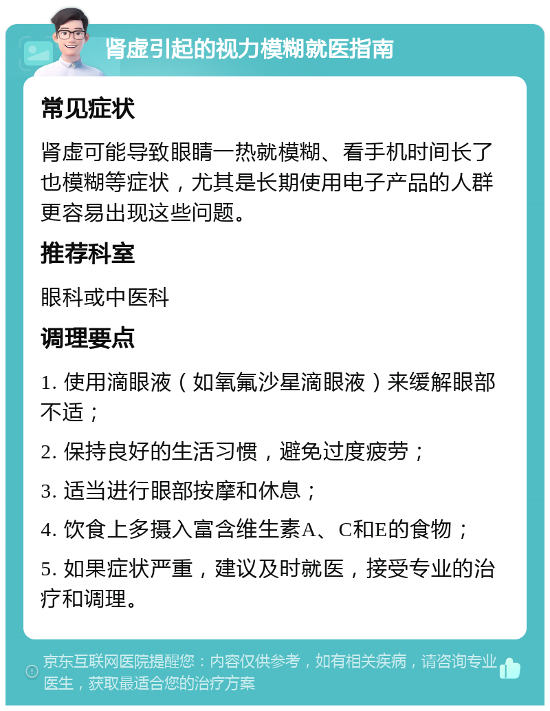 肾虚引起的视力模糊就医指南 常见症状 肾虚可能导致眼睛一热就模糊、看手机时间长了也模糊等症状，尤其是长期使用电子产品的人群更容易出现这些问题。 推荐科室 眼科或中医科 调理要点 1. 使用滴眼液（如氧氟沙星滴眼液）来缓解眼部不适； 2. 保持良好的生活习惯，避免过度疲劳； 3. 适当进行眼部按摩和休息； 4. 饮食上多摄入富含维生素A、C和E的食物； 5. 如果症状严重，建议及时就医，接受专业的治疗和调理。