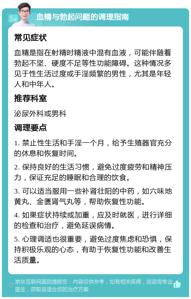 血精与勃起问题的调理指南 常见症状 血精是指在射精时精液中混有血液，可能伴随着勃起不坚、硬度不足等性功能障碍。这种情况多见于性生活过度或手淫频繁的男性，尤其是年轻人和中年人。 推荐科室 泌尿外科或男科 调理要点 1. 禁止性生活和手淫一个月，给予生殖器官充分的休息和恢复时间。 2. 保持良好的生活习惯，避免过度疲劳和精神压力，保证充足的睡眠和合理的饮食。 3. 可以适当服用一些补肾壮阳的中药，如六味地黄丸、金匮肾气丸等，帮助恢复性功能。 4. 如果症状持续或加重，应及时就医，进行详细的检查和治疗，避免延误病情。 5. 心理调适也很重要，避免过度焦虑和恐惧，保持积极乐观的心态，有助于恢复性功能和改善生活质量。