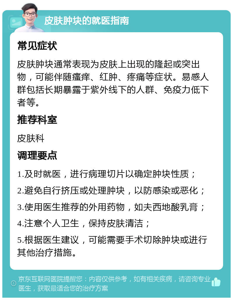 皮肤肿块的就医指南 常见症状 皮肤肿块通常表现为皮肤上出现的隆起或突出物，可能伴随瘙痒、红肿、疼痛等症状。易感人群包括长期暴露于紫外线下的人群、免疫力低下者等。 推荐科室 皮肤科 调理要点 1.及时就医，进行病理切片以确定肿块性质； 2.避免自行挤压或处理肿块，以防感染或恶化； 3.使用医生推荐的外用药物，如夫西地酸乳膏； 4.注意个人卫生，保持皮肤清洁； 5.根据医生建议，可能需要手术切除肿块或进行其他治疗措施。