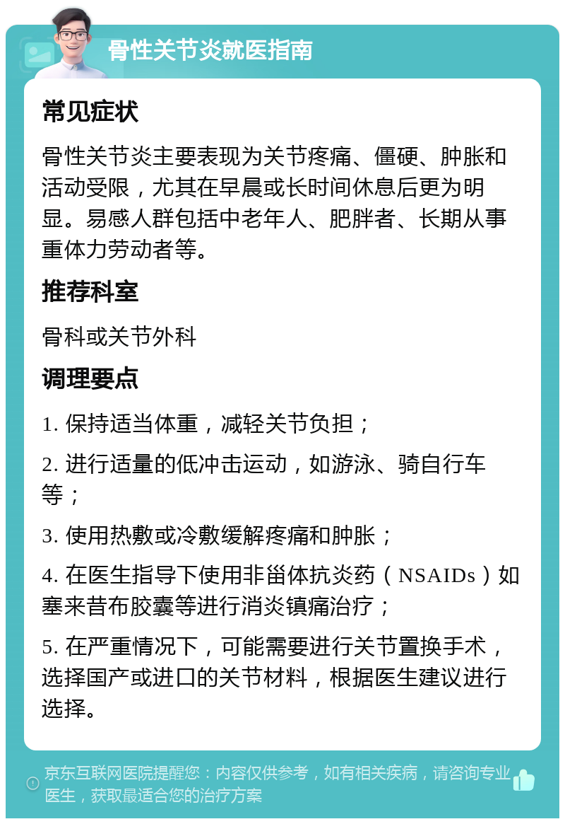 骨性关节炎就医指南 常见症状 骨性关节炎主要表现为关节疼痛、僵硬、肿胀和活动受限，尤其在早晨或长时间休息后更为明显。易感人群包括中老年人、肥胖者、长期从事重体力劳动者等。 推荐科室 骨科或关节外科 调理要点 1. 保持适当体重，减轻关节负担； 2. 进行适量的低冲击运动，如游泳、骑自行车等； 3. 使用热敷或冷敷缓解疼痛和肿胀； 4. 在医生指导下使用非甾体抗炎药（NSAIDs）如塞来昔布胶囊等进行消炎镇痛治疗； 5. 在严重情况下，可能需要进行关节置换手术，选择国产或进口的关节材料，根据医生建议进行选择。