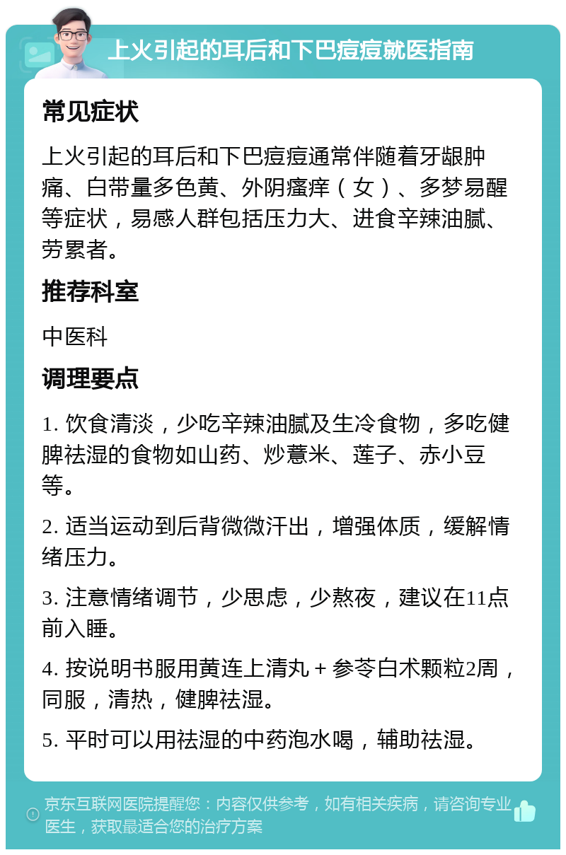 上火引起的耳后和下巴痘痘就医指南 常见症状 上火引起的耳后和下巴痘痘通常伴随着牙龈肿痛、白带量多色黄、外阴瘙痒（女）、多梦易醒等症状，易感人群包括压力大、进食辛辣油腻、劳累者。 推荐科室 中医科 调理要点 1. 饮食清淡，少吃辛辣油腻及生冷食物，多吃健脾祛湿的食物如山药、炒薏米、莲子、赤小豆等。 2. 适当运动到后背微微汗出，增强体质，缓解情绪压力。 3. 注意情绪调节，少思虑，少熬夜，建议在11点前入睡。 4. 按说明书服用黄连上清丸＋参苓白术颗粒2周，同服，清热，健脾祛湿。 5. 平时可以用祛湿的中药泡水喝，辅助祛湿。