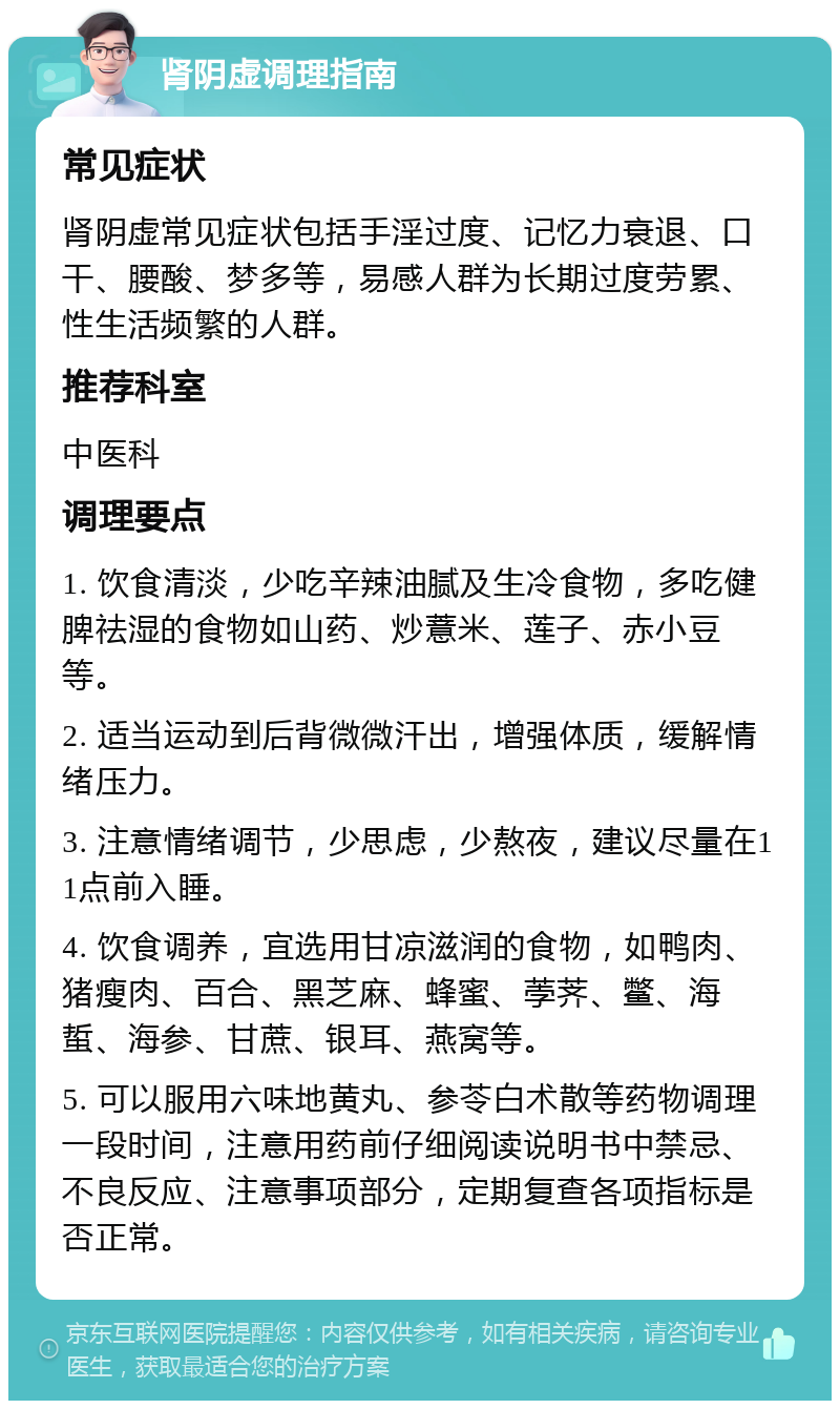 肾阴虚调理指南 常见症状 肾阴虚常见症状包括手淫过度、记忆力衰退、口干、腰酸、梦多等，易感人群为长期过度劳累、性生活频繁的人群。 推荐科室 中医科 调理要点 1. 饮食清淡，少吃辛辣油腻及生冷食物，多吃健脾祛湿的食物如山药、炒薏米、莲子、赤小豆等。 2. 适当运动到后背微微汗出，增强体质，缓解情绪压力。 3. 注意情绪调节，少思虑，少熬夜，建议尽量在11点前入睡。 4. 饮食调养，宜选用甘凉滋润的食物，如鸭肉、猪瘦肉、百合、黑芝麻、蜂蜜、荸荠、鳖、海蜇、海参、甘蔗、银耳、燕窝等。 5. 可以服用六味地黄丸、参苓白术散等药物调理一段时间，注意用药前仔细阅读说明书中禁忌、不良反应、注意事项部分，定期复查各项指标是否正常。