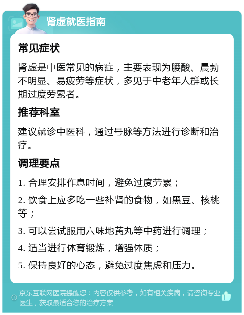 肾虚就医指南 常见症状 肾虚是中医常见的病症，主要表现为腰酸、晨勃不明显、易疲劳等症状，多见于中老年人群或长期过度劳累者。 推荐科室 建议就诊中医科，通过号脉等方法进行诊断和治疗。 调理要点 1. 合理安排作息时间，避免过度劳累； 2. 饮食上应多吃一些补肾的食物，如黑豆、核桃等； 3. 可以尝试服用六味地黄丸等中药进行调理； 4. 适当进行体育锻炼，增强体质； 5. 保持良好的心态，避免过度焦虑和压力。