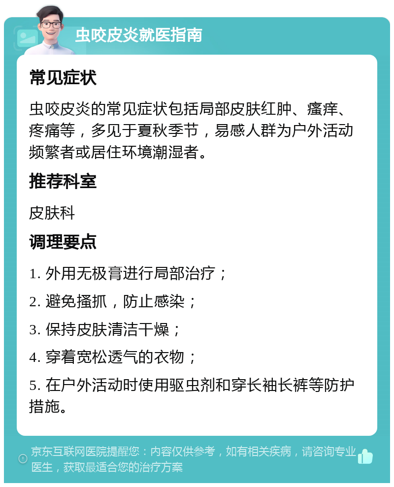 虫咬皮炎就医指南 常见症状 虫咬皮炎的常见症状包括局部皮肤红肿、瘙痒、疼痛等，多见于夏秋季节，易感人群为户外活动频繁者或居住环境潮湿者。 推荐科室 皮肤科 调理要点 1. 外用无极膏进行局部治疗； 2. 避免搔抓，防止感染； 3. 保持皮肤清洁干燥； 4. 穿着宽松透气的衣物； 5. 在户外活动时使用驱虫剂和穿长袖长裤等防护措施。