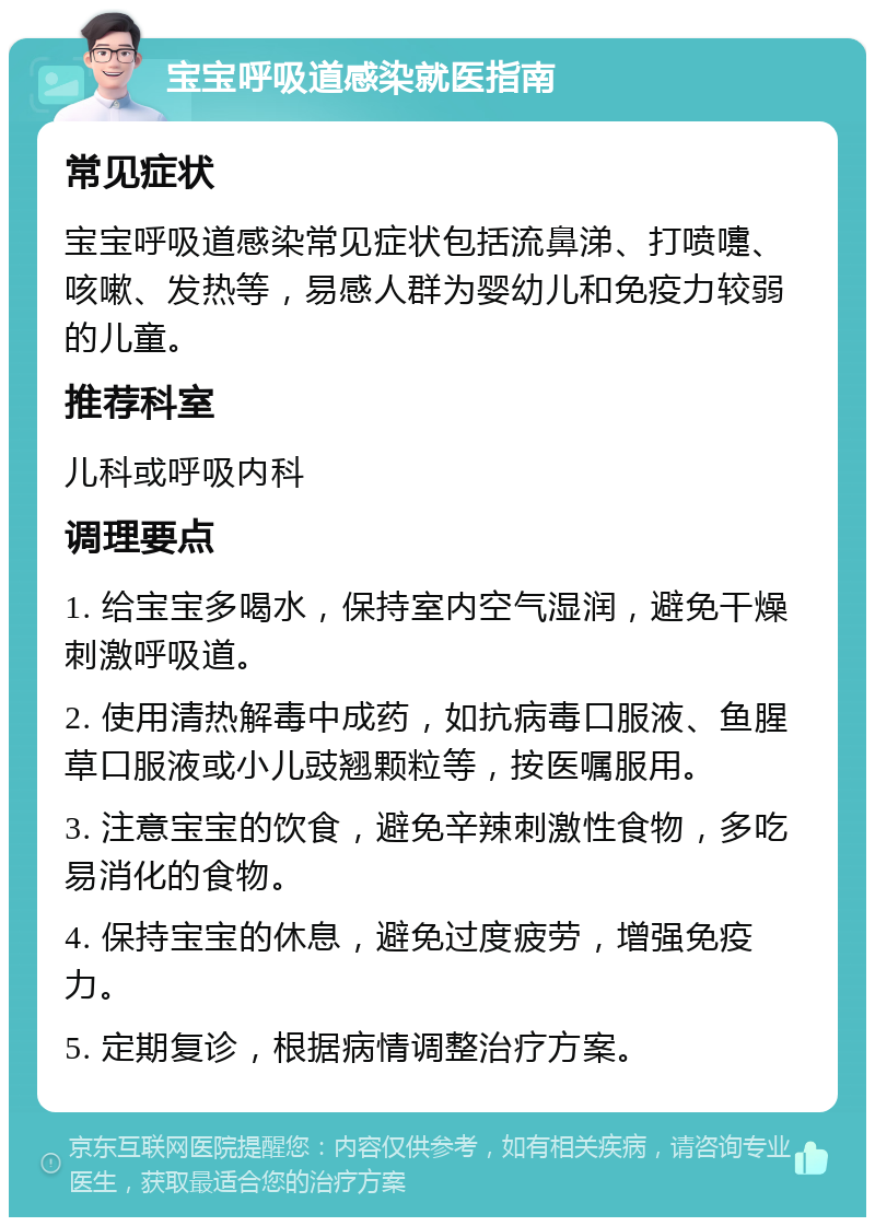 宝宝呼吸道感染就医指南 常见症状 宝宝呼吸道感染常见症状包括流鼻涕、打喷嚏、咳嗽、发热等，易感人群为婴幼儿和免疫力较弱的儿童。 推荐科室 儿科或呼吸内科 调理要点 1. 给宝宝多喝水，保持室内空气湿润，避免干燥刺激呼吸道。 2. 使用清热解毒中成药，如抗病毒口服液、鱼腥草口服液或小儿豉翘颗粒等，按医嘱服用。 3. 注意宝宝的饮食，避免辛辣刺激性食物，多吃易消化的食物。 4. 保持宝宝的休息，避免过度疲劳，增强免疫力。 5. 定期复诊，根据病情调整治疗方案。